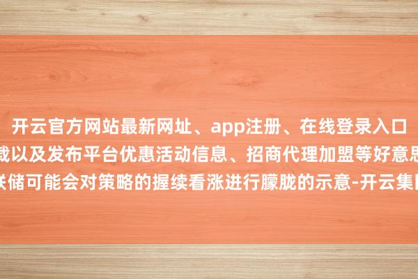 开云官方网站最新网址、app注册、在线登录入口、手机网页版、客户端下载以及发布平台优惠活动信息、招商代理加盟等好意思联储可能会对策略的握续看涨进行朦胧的示意-开云集团「中国」Kaiyun·官方网站