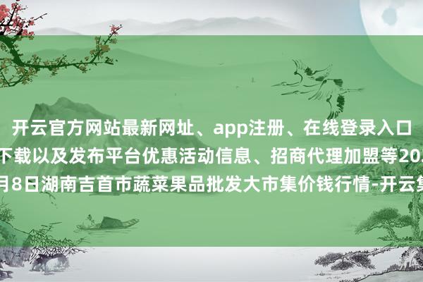 开云官方网站最新网址、app注册、在线登录入口、手机网页版、客户端下载以及发布平台优惠活动信息、招商代理加盟等2024年4月8日湖南吉首市蔬菜果品批发大市集价钱行情-开云集团「中国」Kaiyun·官方网站