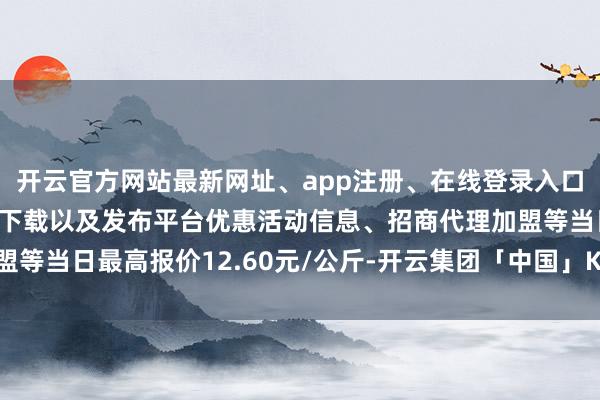 开云官方网站最新网址、app注册、在线登录入口、手机网页版、客户端下载以及发布平台优惠活动信息、招商代理加盟等当日最高报价12.60元/公斤-开云集团「中国」Kaiyun·官方网站