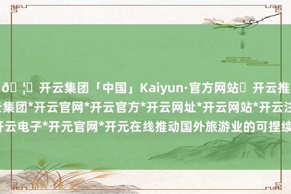 🦄开云集团「中国」Kaiyun·官方网站✅开云推荐✅我们为您提供:开云集团*开云官网*开云官方*开云网址*开云网站*开云注册*开云开户*开云电子*开元官网*开元在线推动国外旅游业的可捏续发展-开云集团「中国」Kaiyun·官方网站