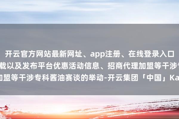 开云官方网站最新网址、app注册、在线登录入口、手机网页版、客户端下载以及发布平台优惠活动信息、招商代理加盟等干涉专科酱油赛谈的举动-开云集团「中国」Kaiyun·官方网站