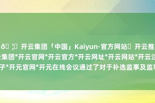 🦄开云集团「中国」Kaiyun·官方网站✅开云推荐✅我们为您提供:开云集团*开云官网*开云官方*开云网址*开云网站*开云注册*开云开户*开云电子*开元官网*开元在线会议通过了对于补选监事及监事会主席的议案-开云集团「中国」Kaiyun·官方网站