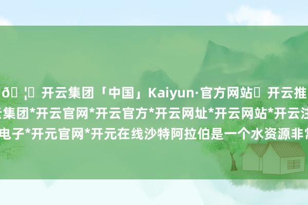 🦄开云集团「中国」Kaiyun·官方网站✅开云推荐✅我们为您提供:开云集团*开云官网*开云官方*开云网址*开云网站*开云注册*开云开户*开云电子*开元官网*开元在线　　沙特阿拉伯是一个水资源非常匮乏的国度-开云集团「中国」Kaiyun·官方网站