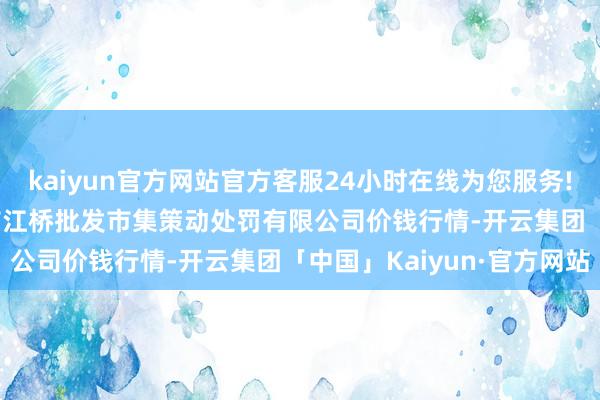 kaiyun官方网站官方客服24小时在线为您服务!2024年4月12日上海市江桥批发市集策动处罚有限公司价钱行情-开云集团「中国」Kaiyun·官方网站