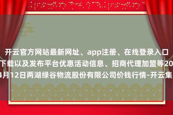 开云官方网站最新网址、app注册、在线登录入口、手机网页版、客户端下载以及发布平台优惠活动信息、招商代理加盟等2024年4月12日两湖绿谷物流股份有限公司价钱行情-开云集团「中国」Kaiyun·官方网站