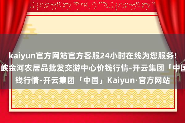 kaiyun官方网站官方客服24小时在线为您服务!2024年4月12日三门峡金河农居品批发交游中心价钱行情-开云集团「中国」Kaiyun·官方网站