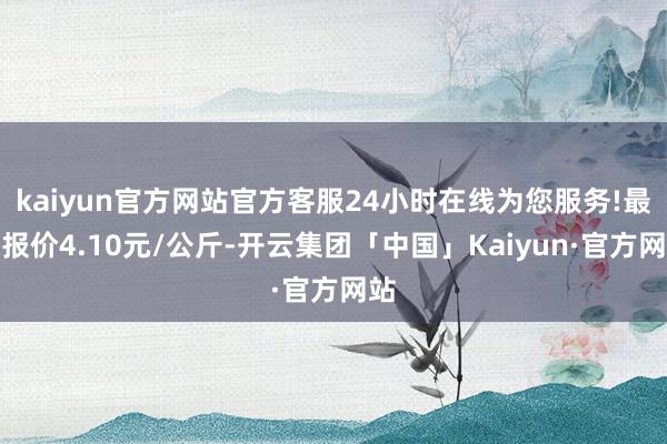 kaiyun官方网站官方客服24小时在线为您服务!最低报价4.10元/公斤-开云集团「中国」Kaiyun·官方网站