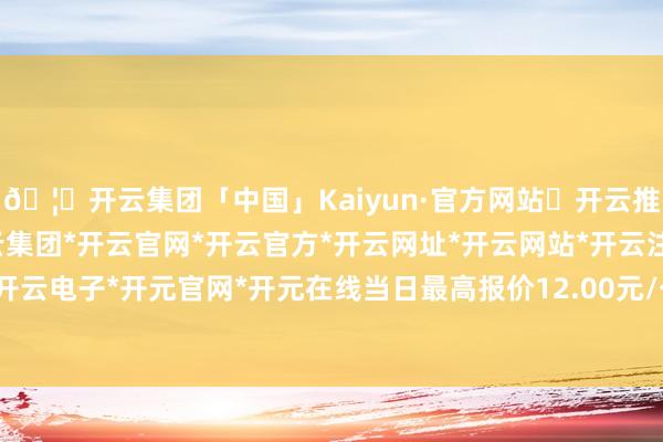 🦄开云集团「中国」Kaiyun·官方网站✅开云推荐✅我们为您提供:开云集团*开云官网*开云官方*开云网址*开云网站*开云注册*开云开户*开云电子*开元官网*开元在线当日最高报价12.00元/公斤-开云集团「中国」Kaiyun·官方网站