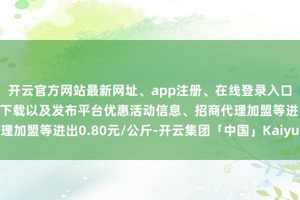 开云官方网站最新网址、app注册、在线登录入口、手机网页版、客户端下载以及发布平台优惠活动信息、招商代理加盟等进出0.80元/公斤-开云集团「中国」Kaiyun·官方网站