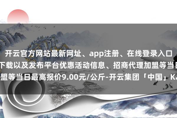 开云官方网站最新网址、app注册、在线登录入口、手机网页版、客户端下载以及发布平台优惠活动信息、招商代理加盟等当日最高报价9.00元/公斤-开云集团「中国」Kaiyun·官方网站