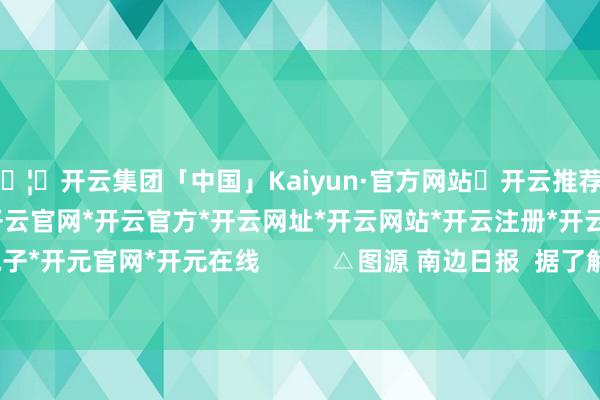 🦄开云集团「中国」Kaiyun·官方网站✅开云推荐✅我们为您提供:开云集团*开云官网*开云官方*开云网址*开云网站*开云注册*开云开户*开云电子*开元官网*开元在线          △图源 南边日报  据了解-开云集团「中国」Kaiyun·官方网站