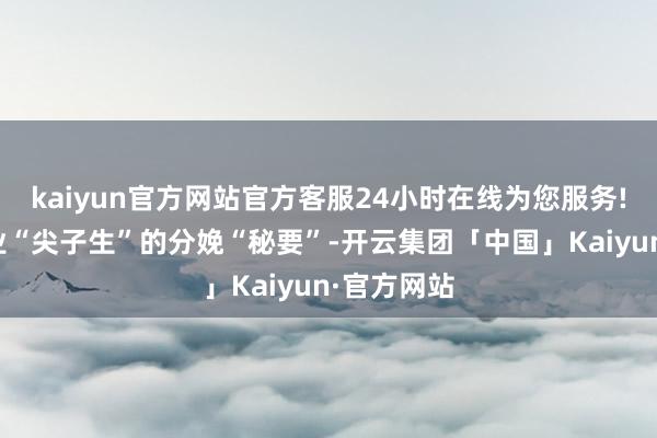 kaiyun官方网站官方客服24小时在线为您服务!揭秘制造业“尖子生”的分娩“秘要”-开云集团「中国」Kaiyun·官方网站