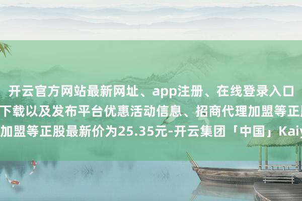 开云官方网站最新网址、app注册、在线登录入口、手机网页版、客户端下载以及发布平台优惠活动信息、招商代理加盟等正股最新价为25.35元-开云集团「中国」Kaiyun·官方网站