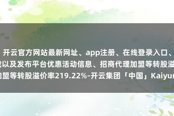 开云官方网站最新网址、app注册、在线登录入口、手机网页版、客户端下载以及发布平台优惠活动信息、招商代理加盟等转股溢价率219.22%-开云集团「中国」Kaiyun·官方网站