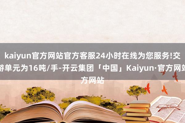 kaiyun官方网站官方客服24小时在线为您服务!交游单元为16吨/手-开云集团「中国」Kaiyun·官方网站