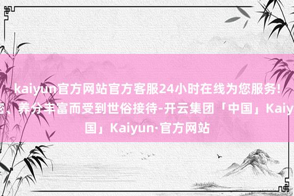 kaiyun官方网站官方客服24小时在线为您服务!因其口感邃密、养分丰富而受到世俗接待-开云集团「中国」Kaiyun·官方网站