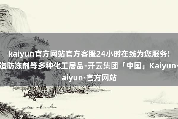 kaiyun官方网站官方客服24小时在线为您服务!也用于制造防冻剂等多种化工居品-开云集团「中国」Kaiyun·官方网站