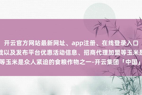 开云官方网站最新网址、app注册、在线登录入口、手机网页版、客户端下载以及发布平台优惠活动信息、招商代理加盟等玉米是众人紧迫的食粮作物之一-开云集团「中国」Kaiyun·官方网站