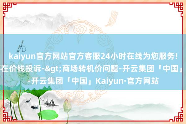 kaiyun官方网站官方客服24小时在线为您服务!投诉问题：可能存在价钱投诉->商场转机价问题-开云集团「中国」Kaiyun·官方网站