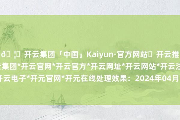 🦄开云集团「中国」Kaiyun·官方网站✅开云推荐✅我们为您提供:开云集团*开云官网*开云官方*开云网址*开云网站*开云注册*开云开户*开云电子*开元官网*开元在线处理效果：2024年04月19日-开云集团「中国」Kaiyun·官方网站