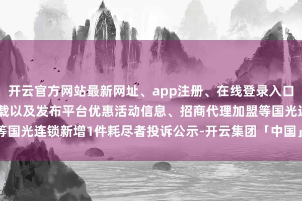 开云官方网站最新网址、app注册、在线登录入口、手机网页版、客户端下载以及发布平台优惠活动信息、招商代理加盟等国光连锁新增1件耗尽者投诉公示-开云集团「中国」Kaiyun·官方网站