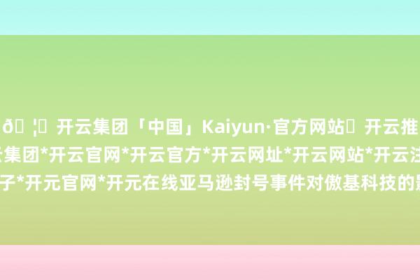 🦄开云集团「中国」Kaiyun·官方网站✅开云推荐✅我们为您提供:开云集团*开云官网*开云官方*开云网址*开云网站*开云注册*开云开户*开云电子*开元官网*开元在线亚马逊封号事件对傲基科技的影响颇为深远-开云集团「中国」Kaiyun·官方网站