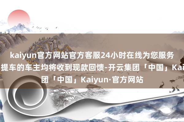 kaiyun官方网站官方客服24小时在线为您服务!上述车型也曾提车的车主均将收到现款回馈-开云集团「中国」Kaiyun·官方网站