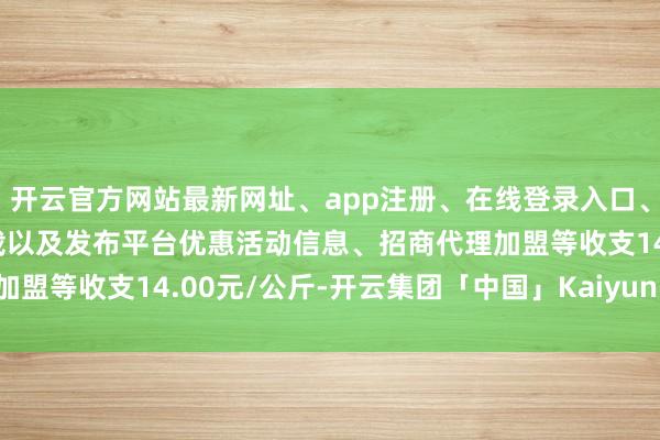 开云官方网站最新网址、app注册、在线登录入口、手机网页版、客户端下载以及发布平台优惠活动信息、招商代理加盟等收支14.00元/公斤-开云集团「中国」Kaiyun·官方网站