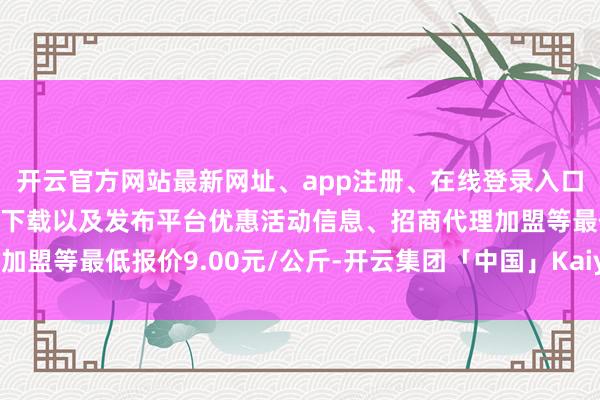 开云官方网站最新网址、app注册、在线登录入口、手机网页版、客户端下载以及发布平台优惠活动信息、招商代理加盟等最低报价9.00元/公斤-开云集团「中国」Kaiyun·官方网站