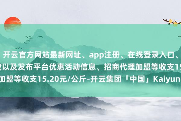 开云官方网站最新网址、app注册、在线登录入口、手机网页版、客户端下载以及发布平台优惠活动信息、招商代理加盟等收支15.20元/公斤-开云集团「中国」Kaiyun·官方网站