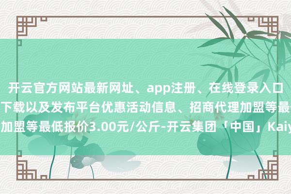 开云官方网站最新网址、app注册、在线登录入口、手机网页版、客户端下载以及发布平台优惠活动信息、招商代理加盟等最低报价3.00元/公斤-开云集团「中国」Kaiyun·官方网站