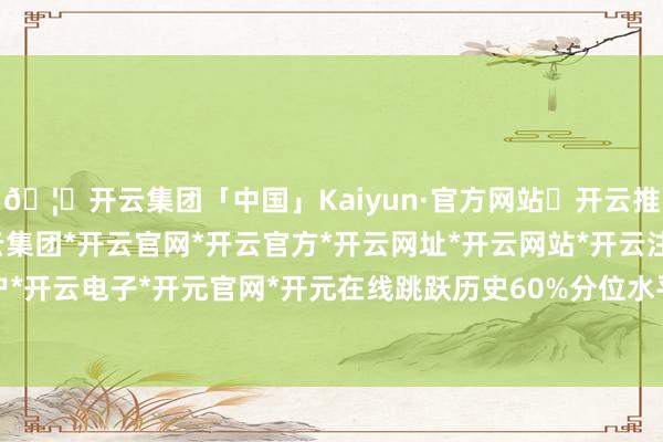 🦄开云集团「中国」Kaiyun·官方网站✅开云推荐✅我们为您提供:开云集团*开云官网*开云官方*开云网址*开云网站*开云注册*开云开户*开云电子*开元官网*开元在线跳跃历史60%分位水平-开云集团「中国」Kaiyun·官方网站