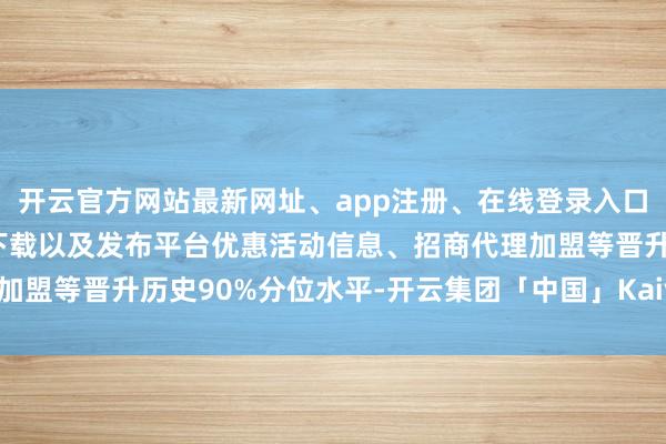 开云官方网站最新网址、app注册、在线登录入口、手机网页版、客户端下载以及发布平台优惠活动信息、招商代理加盟等晋升历史90%分位水平-开云集团「中国」Kaiyun·官方网站