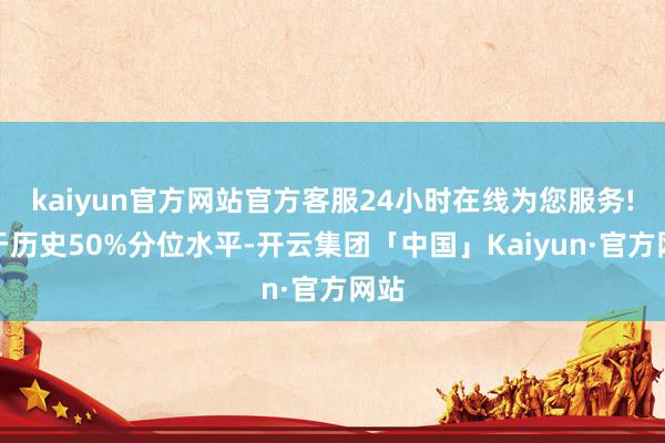 kaiyun官方网站官方客服24小时在线为您服务!低于历史50%分位水平-开云集团「中国」Kaiyun·官方网站