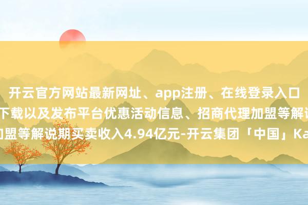 开云官方网站最新网址、app注册、在线登录入口、手机网页版、客户端下载以及发布平台优惠活动信息、招商代理加盟等解说期买卖收入4.94亿元-开云集团「中国」Kaiyun·官方网站