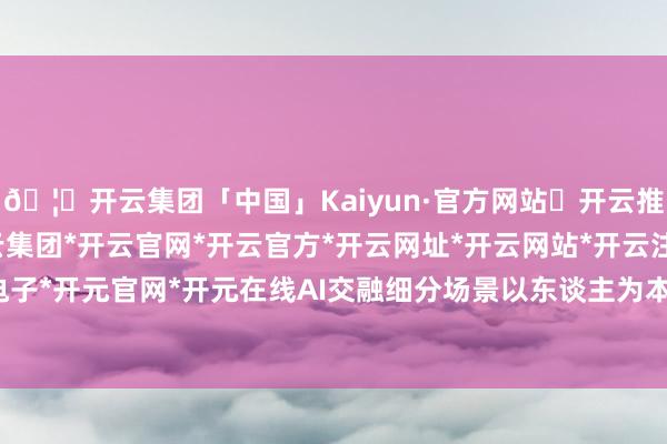 🦄开云集团「中国」Kaiyun·官方网站✅开云推荐✅我们为您提供:开云集团*开云官网*开云官方*开云网址*开云网站*开云注册*开云开户*开云电子*开元官网*开元在线AI交融细分场景以东谈主为本知足多元需求-开云集团「中国」Kaiyun·官方网站