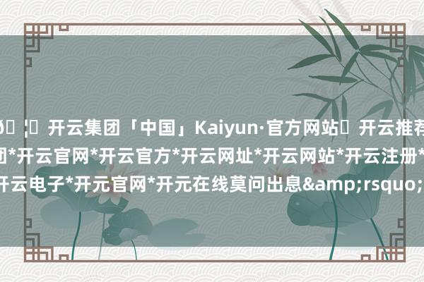 🦄开云集团「中国」Kaiyun·官方网站✅开云推荐✅我们为您提供:开云集团*开云官网*开云官方*开云网址*开云网站*开云注册*开云开户*开云电子*开元官网*开元在线莫问出息&rsquo;-开云集团「中国」Kaiyun·官方网站