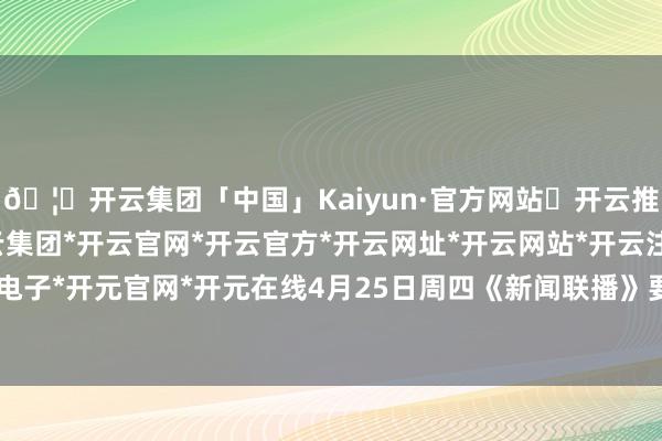 🦄开云集团「中国」Kaiyun·官方网站✅开云推荐✅我们为您提供:开云集团*开云官网*开云官方*开云网址*开云网站*开云注册*开云开户*开云电子*开元官网*开元在线4月25日周四《新闻联播》要闻25条-开云集团「中国」Kaiyun·官方网站