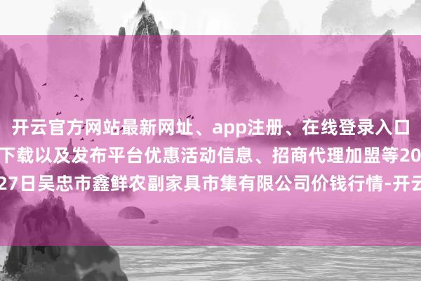 开云官方网站最新网址、app注册、在线登录入口、手机网页版、客户端下载以及发布平台优惠活动信息、招商代理加盟等2024年4月27日吴忠市鑫鲜农副家具市集有限公司价钱行情-开云集团「中国」Kaiyun·官方网站