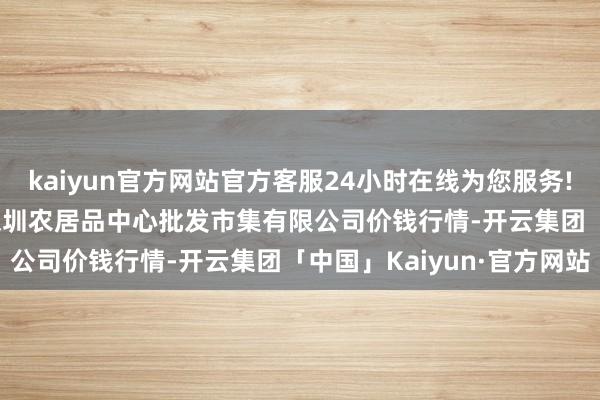 kaiyun官方网站官方客服24小时在线为您服务!2024年4月27日南昌深圳农居品中心批发市集有限公司价钱行情-开云集团「中国」Kaiyun·官方网站