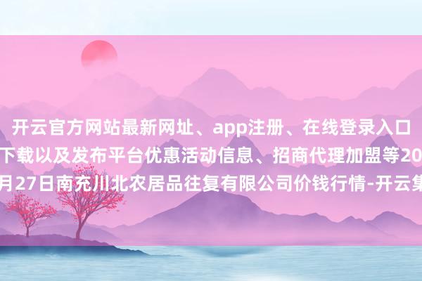 开云官方网站最新网址、app注册、在线登录入口、手机网页版、客户端下载以及发布平台优惠活动信息、招商代理加盟等2024年4月27日南充川北农居品往复有限公司价钱行情-开云集团「中国」Kaiyun·官方网站