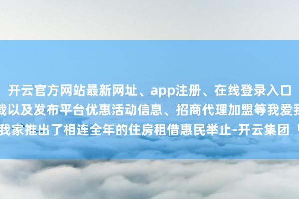 开云官方网站最新网址、app注册、在线登录入口、手机网页版、客户端下载以及发布平台优惠活动信息、招商代理加盟等我爱我家推出了相连全年的住房租借惠民举止-开云集团「中国」Kaiyun·官方网站