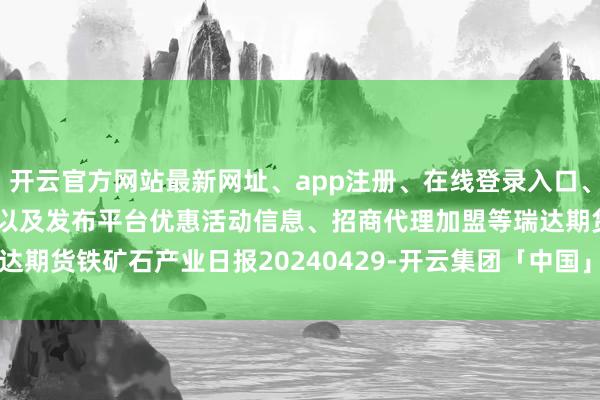 开云官方网站最新网址、app注册、在线登录入口、手机网页版、客户端下载以及发布平台优惠活动信息、招商代理加盟等瑞达期货铁矿石产业日报20240429-开云集团「中国」Kaiyun·官方网站