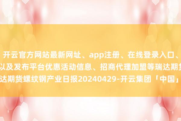 开云官方网站最新网址、app注册、在线登录入口、手机网页版、客户端下载以及发布平台优惠活动信息、招商代理加盟等瑞达期货螺纹钢产业日报20240429-开云集团「中国」Kaiyun·官方网站