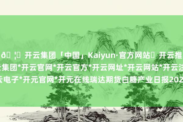 🦄开云集团「中国」Kaiyun·官方网站✅开云推荐✅我们为您提供:开云集团*开云官网*开云官方*开云网址*开云网站*开云注册*开云开户*开云电子*开元官网*开元在线瑞达期货白糖产业日报20240429-开云集团「中国」Kaiyun·官方网站