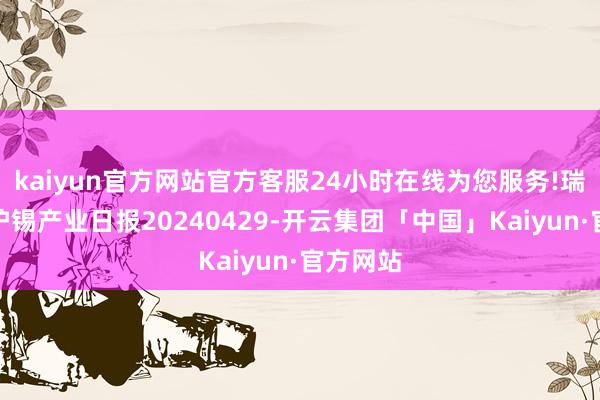 kaiyun官方网站官方客服24小时在线为您服务!瑞达期货沪锡产业日报20240429-开云集团「中国」Kaiyun·官方网站