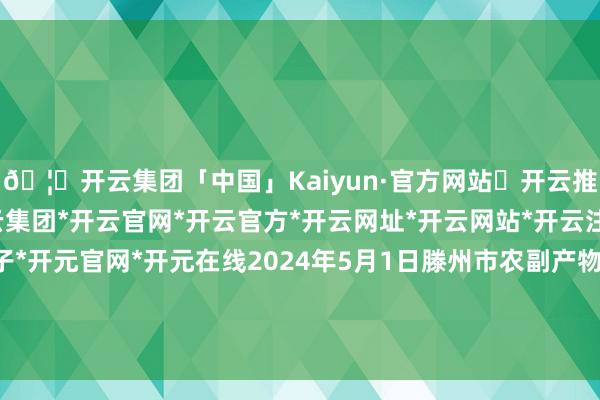 🦄开云集团「中国」Kaiyun·官方网站✅开云推荐✅我们为您提供:开云集团*开云官网*开云官方*开云网址*开云网站*开云注册*开云开户*开云电子*开元官网*开元在线2024年5月1日滕州市农副产物物流中心有限公司价钱行情-开云集团「中国」Kaiyun·官方网站