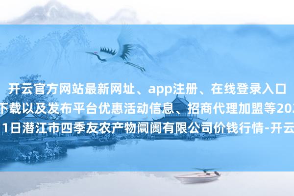 开云官方网站最新网址、app注册、在线登录入口、手机网页版、客户端下载以及发布平台优惠活动信息、招商代理加盟等2024年5月1日潜江市四季友农产物阛阓有限公司价钱行情-开云集团「中国」Kaiyun·官方网站