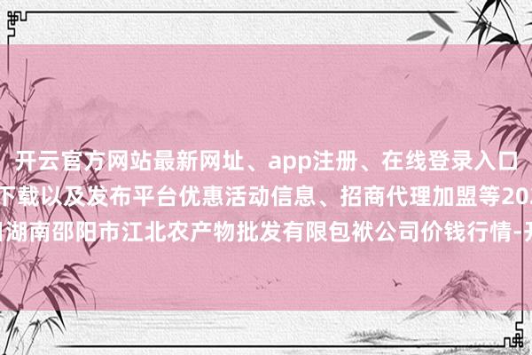 开云官方网站最新网址、app注册、在线登录入口、手机网页版、客户端下载以及发布平台优惠活动信息、招商代理加盟等2024年5月1日湖南邵阳市江北农产物批发有限包袱公司价钱行情-开云集团「中国」Kaiyun·官方网站