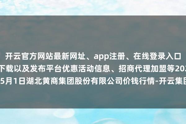 开云官方网站最新网址、app注册、在线登录入口、手机网页版、客户端下载以及发布平台优惠活动信息、招商代理加盟等2024年5月1日湖北黄商集团股份有限公司价钱行情-开云集团「中国」Kaiyun·官方网站